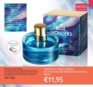 EMDESTAQUE
5
AROMA EXCLUSIVO DE
ELIXIR MARINHO!
Criado para reletir a
verdadeira essência do
oceano, o ingrediente único
Elixir Marinho é exclusivo
para a Eau de Toilette,
Creme Corporal e Gel
de Duche Blue Wonders.
Derivado de Algas marinhas,
este ingrediente transmite
uma frescura salgada que
remete para o mar e para
o verão.
Eau de Toilette Blue Wonders
Sinta a beleza serena do oceano com notas de topo compostas por
Jacinto-de-água e Sal Marinho, seguidas de Elixir Marinho, terminando
com o magnético e selvagem âmbar-cinzento. A fragrância perfeita
para o verão, para a mulher soisticada que procura emoção no
desconhecido. 50 ml.
32454 €22,00
DESFRUTE DO PREÇO ESPECIAL
NA NOSSA MELHOR FRAGRÂNCIA SAZONAL
APENAS
€11,95
NOVO
EDIÇÃO LIMITADA
RASPE SOBRE
O FRASCO
 