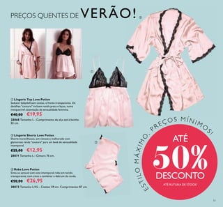 51
ESTILOMÁXIMO
,
PREÇOS M Í N I MO
S
!
ATÉ RUTURA DE STOCK!
ቤ Robe Love Potion
Sinta-se sensual com este intemporal robe em tecido
transparente, com cinto a combinar e debrum de renda.
€50,00 €26,95
28873 Tamanho L/XL - Costas: 59 cm. Comprimento: 87 cm.
ባ Lingerie Shorts Love Potion
Shorts maravilhosos, em viscose e melhorado com
glamorosa renda "couture" para um look de sensualidade
intemporal.
€25,00 €12,95
28871 Tamanho L - Cintura 76 cm.
PREÇOS QUENTES DE VERÃO!
ATÉ
50%DESCONTO
28868 Tamanho L - Comprimento da alça até à bainha:
52 cm.
ቢ Lingerie Top Love Potion
Sedutor babydoll sem costas, e frente transparente. Os
detalhes "couture" incluem renda preta e laços, numa
inesquecível ostentação da sensualidade feminina.
€40,00 €19,95
ቢ
ባ
ቤ
 