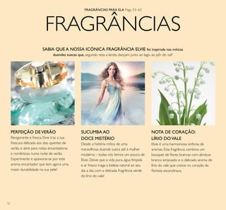 52
FRAGRÂNCIAS
Desde a história mítica de uma
maravilhosa duende sueca até à mulher
moderna – todas nós temos um pouco de
Elvie. Deixe que a vida pura, água límpida
e ar fresco traga a beleza natural ao seu
dia a dia, com a delicada fragrância verde
do lírio do vale!
SABIA QUE A NOSSA ICÓNICA FRAGRÂNCIA ELVIE foi inspirada nas míticas
duendes suecas que, segundo reza a lenda, dançam junto ao lago, ao pôr do sol?
NOTA DE CORAÇÃO:
LÍRIO DOVALE
Elvie é uma harmoniosa sinfonia de
aromas. Esta fragrância combina um
bouquet de lores brancas com almíscar
branco empoado e o delicado aroma de
lírio do vale que cresce no coração da
loresta escandinava.
SUCUMBA AO
DOCE MISTÉRIO
PERFEIÇÃO DEVERÃO
Revigorante e fresca, Elvie traz a sua
frescura delicada aos dias quentes de
verão, e abre para notas encantadoras
e românticas numa noite de verão.
Experimente e apaixone-se por este
aroma encantador que tem agora uma
maior durabilidade na sua pele!
FRAGRÂNCIAS PARA ELA Págs. 53–63
 