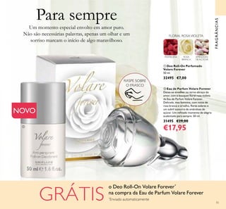 55
Um momento especial envolto em amor puro.
Não são necessárias palavras, apenas um olhar e um
sorriso marcam o início de algo maravilhoso.
ባ Eau de Parfum Volare Forever
Deixe-se envolver no terno abraço do
amor, com o bouquet loral rosa violeta
da Eau de Parfum Volare Forever.
Delicada, mas feminina, com notas de
rosa branca e orvalho, lores solares e
um subtil sussurro de amêndoas de
açúcar. Um reinado momento de alegria
acalentado para sempre. 50 ml.
31495 €29,00
€17,95
ቢ Deo Roll-On Perfumado
Volare Forever
50 ml.
32495 €7,00
RASPE SOBRE
O FRASCO
FRAGRÂNCIAS
FRAMBOESA ROSA
BRANCA
AMÊNDOAS
DE AÇÚCAR
FLORAL ROSAVIOLETA
NOVO
ቢ
ባ
Para sempre
GRÁTIS
o Deo Roll-On Volare Forever*
na compra da Eau de Parfum Volare Forever
*
Enviado automaticamente
 