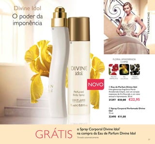 57
FLORAL AMADEIRADA
CHIPRE
ÍRIS
DOURADA
FRUTOS
VERMELHOS
ÂMBAR
CINZENTO
O poder da
imponência
Divine Idol
FRAGRÂNCIAS
GRÁTIS
NOVO
ባ Spray Corporal Perfumado Divine
Idol
75 ml.
32490 €11,00
ቢ Eau de Parfum Divine Idol
Uma glamorosa fragrância Floral-
Amadeirada-Chipre, com um coração
majestoso de Íris Dourada, e um rasto
sensual e hipnotizante. 50 ml.
31297 €33,00 €22,95
o Spray Corporal Divine Idol*
na compra da Eau de Parfum Divine Idol
*
Enviado automaticamente
ቢ
ባ
 
