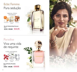 60
Eau de Toilette Eclat Femme
50 ml.
30128 €33,00 €22,95
Pura sedução
Eclat Femme
ORIENTAL CÍTRICA
AMADEIRADA
SÂNDALOPÉTALAS DE
JASMIM
MANDARINA
Eau de Parfum Paradise
50 ml.
23853 €43,00 €29,95
FLORAL AMADEIRADA
ALMÍSCAR
PÉTALAS DE
JASMIM
ALMÍSCARPIMENTA
ROSA
Paradise
Viva uma vida
de requinte
 