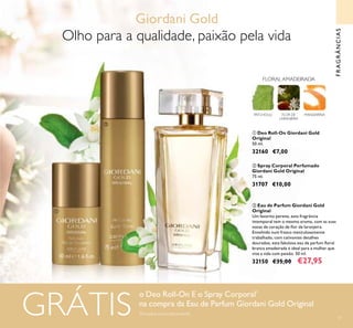 61
FRAGRÂNCIAS
PATCHOULI FLOR DE
LARANJEIRA
MANDARINA
FLORAL AMADEIRADA
ቤ Eau de Parfum Giordani Gold
Original
Um favorito perene, esta fragrância
intemporal tem o mesmo aroma, com as suas
notas de coração de lor de laranjeira.
Envolvido num frasco meticulosamente
trabalhado, com cativantes detalhes
dourados, esta fabulosa eau de parfum loral
branca amadeirada é ideal para a mulher que
vive a vida com paixão. 50 ml.
32150 €35,00 €27,95
ባ Spray Corporal Perfumado
Giordani Gold Original
75 ml.
31707 €10,00
ቢ Deo Roll-On Giordani Gold
Original
50 ml.
32160 €7,00
ቢ
ባ
ቤ
o Deo Roll-On E o Spray Corporal*
na compra da Eau de Parfum Giordani Gold Original
*
Enviados automaticamenteGRÁTIS
Olho para a qualidade, paixão pela vida
Giordani Gold
 