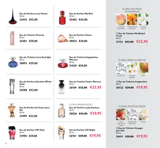 62
Eau de Parfum Love Potion
50 ml.
22442 €33,00
Eau de Toilette Vivacity
50 ml.
25401 €29,00
Eau de Toilette Lucia Starlight
50 ml.
30892 €29,00
Eau de Parfum Giordani White
Gold
50 ml.
24588 €33,00
Eau de Parfum VIP Night
50 ml.
26761 €29,00 €19,95
Eau de Parfum So Fever para
Ela
50 ml.
31099 €33,00
Eau de Parfum My Red
50 ml.
25403 €43,00
Eau de Parfum Volare
50 ml.
30025 €29,00
Eau de Parfum VIP Only
50 ml.
31998 €29,00
Eau de Toilette Happydisiac
Woman
50 ml.
31630 €29,00
Eau de Parfum Lady Avebury
50 ml.
30026 €43,00 €29,95
Eau de Toilette Power Woman
50 ml.
26769 €32,00 €22,95
ቤ Eau de Toilette Voyager
para Ela
50 ml.
30411 €29,00 €19,95
FLOR
E FRUTO DE
FEIJOA
FLORAL FRUTADAVERDE
JASMIMALMÍSCARES
SENSUAIS
ባ Eau de Toilette Imagination
50 ml.
30122 €29,00 €19,95
FLOR DE
PEREIRA
PERAALMÍSCAR
FLORALVERDE ALMÍSCAR
ቢ Eau de Toilette My Naked
Truth
50 ml.
31121 €33,00 €22,95
FLORAL FRUTADA
AMADEIRADA
FLOR DE
ALGODÃO
OSMANTHUS
JAPONÊS
FLOR DE
MAÇÃ
ÚLTIMA APRESENTAÇÃO
 
