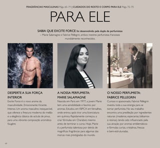 64
PARA ELE
FRAGRÂNCIAS MASCULINAS Págs. 65–71 | CUIDADOS DO ROSTO E CORPO PARA ELE Págs. 72–75
O NOSSO PERFUMISTA:
FABRICE PELLEGRIN
Curioso e apaixonado, Fabrice Pellegrin
investiu toda a sua energia para se
tornar perfumista. No seu trabalho
encontra uma predileção por ingredientes
naturais (madeiras, especiarias, bálsamos
e resinas), tendo sido inluenciado pela
sua atração por aromas emblemáticos
e fórmulas curtas, cristalinas, frescas
e bem-estruturadas.
SABIA QUE EXCITE FORCE foi desenvolvido pela dupla de perfumistas
– Marie Salamagne e Fabrice Pellegrin, ambos mestres perfumistas franceses
mundialmente reconhecidos.
A NOSSA PERFUMISTA:
MARIE SALAMAGNE
Nascida em Paris em 1977, a jovem Marie
tem uma sensibilidade e fascínio por
aromas. Estudou em ISIPCA emVersalhes,
onde entrou após tirar uma licenciatura
em química. Rapidamente começou a
criar fórmulas em Charabot, mesmo
antes de terminar o curso. Hoje, Marie
é a perfumista talentosa por detrás de
magníicas fragrâncias para algumas das
marcas mais prestigiadas do mundo.
DESPERTE A SUA FORÇA
INTERIOR
Excite Force é o novo aroma da
masculinidade:. Emocionante.Viciante.
Intenso. Um aroma masculino inesquecível,
que oferece a frescura moderna do melão
e a elegância clássica de acícula de pinus,
para uma vibrante composição aromática
fougère.
 