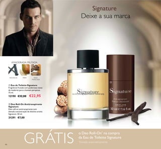 66
Deixe a sua marca
Signature
o Deo Roll-On*
na compra
da Eau de Toilette Signature
*
Enviado automaticamente
BAUNILHA NOZ-
MOSCADA
PERA
AMADEIRADA FRUTADA
ቢ Eau de Toilette Signature
Fragrância frutada com poderosas notas
de madeiras para o homem perspicaz.
75 ml.
12190 €32,00 €22,95
ባ Deo Roll-On Antitranspirante
Signature
Deo roll-on antitranspirante com
elevada concentração do distinto aroma
Signature. 50 ml.
31291 €7,00
ቢ
ባ
GRÁTIS
 