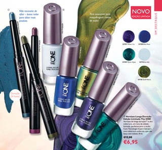 EMDESTAQUE
7
Não necessita de
aiar – basta rodar
para obter mais
produto
Tons essenciais para
maquilhagens cheias
de estilo!
ባ Vernizes Longa Duração
Edição Limitada The ONE
Vernizes de longa duração** e alta
cobertura, em tons de edição
limitada, perfeitos para o verão.
Com Tecnologia Expert Gel para
uma cobertura uniforme, que não
lasca nem esbate. 8 ml.
€12,00
€6,95
NOVO
EDIÇÃO LIMITADA
Duração
24 horas*
ቢ ባ
32723PeacockNacre
32722AquaCrush
32724LilacReef
32708BlueAzur
32709MysticAqua
32707 Water Iris
32707WaterIris
32710 Sea Salt
32710SeaSalt
32708 Blue Azur
32709 Mystic Aqua
33126 Gold Nacre
33126GoldNacre
 