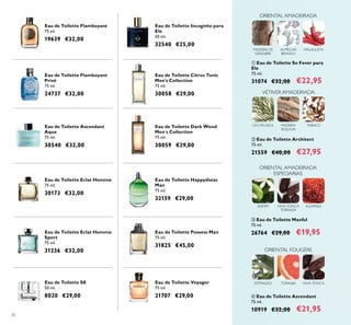 70
Eau de Toilette Voyager
75 ml.
21707 €29,00
Eau de Toilette Flamboyant
Privé
75 ml.
24737 €32,00
Eau de Toilette Ascendant
Aqua
75 ml.
30540 €32,00
Eau de Toilette Eclat Homme
Sport
75 ml.
31236 €32,00
Eau de Toilette Happydisiac
Man
75 ml.
32159 €29,00
Eau de Toilette Incognito para
Ele
50 ml.
32540 €25,00
Eau de Toilette S8
50 ml.
8020 €29,00
Eau de Toilette Citrus Tonic
Men's Collection
75 ml.
30058 €29,00
Eau de Toilette Dark Wood
Men´s Collection
75 ml.
30059 €29,00
Eau de Toilette Eclat Homme
75 ml.
30173 €32,00
Eau de Toilette Possess Man
75 ml.
31825 €45,00
Eau de Toilette Flamboyant
75 ml.
19639 €32,00
ባ Eau de Toilette Architect
75 ml.
21559 €40,00 €27,95
MADEIRA
SEQUOIA
TABACOCICUTA AZUL
VETIVER AMADEIRADA
ቤ Eau de Toilette Manful
75 ml.
26764 €29,00 €19,95
ቢ Eau de Toilette So Fever para
Ele
75 ml.
31074 €32,00 €22,95
ብ Eau de Toilette Ascendant
75 ml.
10919 €32,00 €21,95
ORIENTAL AMADEIRADA
MALAGUETAALMÍSCAR
BRANCO
MADEIRA DE
GENGIBRE
ORIENTAL FOUGÈRE
ESTRAGÃO FAVA-TONCATORANJA
JASMIM
ORIENTAL AMADEIRADA
ESPECIARIAS
FAVA-TONCA
TORRADA
AÇAFRÃO
 
