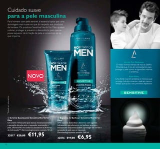 72
NOVO
ባ Espuma de Barbear Sensitive North for
Men
Uma espuma de barbear ultrarrica com agentes
hidratantes que oferecem um barbear preciso e
extrassuave enquanto ajudam a proteger de cortes e
sensação de pele seca e repuxada.
Dermatologicamente testado. 200 ml.
32016 €11,00 €6,95
ቢ Creme Suavizante Sensitive North for
Men
Um creme refrescante que atenua instantaneamente
a sensação de pele seca e repuxada, suavizando a
pele, oferecendo um conforto duradouro e 24 horas
de hidratação**. Dermatologicamente testado. 50 ml.
32017 €20,00 €11,95
Para homens com pele sensivel, é essencial optar por uma
abordagem mais suave no que diz respeito aos produtos
de barbear. Os produtos Sensitive North For Men ajudam
a aliviar, proteger e prevenir o desconforto para que se
possa esquecer da irritação da pele e concentrar-se no
que importa.
Cuidado suave
para a pele masculina
Arctic Pro Defence:
O nosso icónico extrato de raiz da Sibéria
Oriental, que é rica em antioxidantes para
proteger a pele contra as agressões internas
e externas.
AloeVera:
Uma fonte rica em proteínas e minerais que
protege, hidrata e suaviza a pele ao mesmo
tempo que ajuda o seu processo reparador.
ቢ
ባ
**
Testadoemlaboratório
 