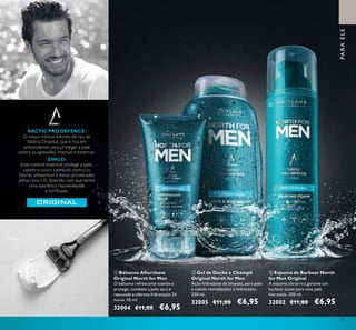 ቢ
ባ ቤ
75
ቤ Espuma de Barbear North
for Men Original
A espuma ultrarrica garante um
barbear suave para uma pele
hidratada. 200 ml.
32002 €11,00 €6,95
ቢ Bálsamo Aftershave
Original North for Men
O bálsamo refrescante suaviza e
protege, combate a pele seca e
repuxada e oferece hidratação 24
horas. 50 ml.
32004 €11,00 €6,95
ባ Gel de Duche e Champô
Original North for Men
Ação hidratante de limpeza, para pele
e cabelo revitalizados e hidratados.
250 ml.
32005 €11,00 €6,95
ARCTIC PRO DEFENCE:
O nosso icónico extrato de raiz da
Sibéria Oriental, que é rica em
antioxidantes para proteger a pele
contra as agressões internas e externas.
ZINCO:
Este mineral essencial protege a pele,
cabelo e couro cabeludo contra os
fatores ambientais e danos provocados
pelos raios UV, fazendo com que tenha
uma aparência rejuvenescida
e toniicada.
PARAELE
 