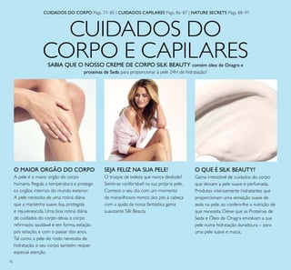 76
CUIDADOS DO
CORPO E CAPILARES
O MAIOR ORGÃO DO CORPO
A pele é o maior orgão do corpo
humano. Regula a temperatura e protege
os orgãos internos do mundo exterior.
A pele necessita de uma rotina diária
que a mantenha suave, lisa, protegida
e rejuvenescida. Uma boa rotina diária
de cuidados do corpo deixa o corpo
reirmado, saudável e em forma, estação
pós estação, e com o passar dos anos.
Tal como a pele do rosto necessita de
hidratação, o seu corpo também requer
especial atenção.
Gama irresistível de cuidados do corpo
que deixam a pele suave e perfumada.
Produtos intensamente hidratantes que
proporcionam uma sensação suave de
seda na pele, ao conferir-lhe a nutrição de
que necessita. Deixe que as Proteínas de
Seda e Óleo de Onagra envolvam a sua
pele numa hidratação duradoura – para
uma pele suave e macia.
CUIDADOS DO CORPO Pàgs. 77–85 | CUIDADOS CAPILARES Pàgs. 86–87 | NATURE SECRETS Pàgs. 88–91
O QUE É SILK BEAUTY?SEJA FELIZ NA SUA PELE!
O truque de beleza que nunca desilude?
Sentir-se confortável na sua própria pele.
Comece o seu dia com um momento
de maravilhosos mimos dos pés à cabeça
com a ajuda da nossa fantástica gama
suavizante Silk Beauty.
SABIA QUE O NOSSO CREME DE CORPO SILK BEAUTY contém óleo de Onagra e
proteínas de Seda para proporcionar à pele 24H de hidratação?
 