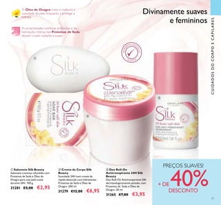 ባ Creme de Corpo Silk
Beauty
Suavidade 24H num creme de
rápida absorção com hidratantes
Proteínas de Seda e Óleo de
Onagra. 200 ml.
31279 €12,00 €6,95
ቤ Deo Roll-On
Antitranspirante 24H Silk
Beauty
Deo Roll-On Antitranspirante 24h
dermatologicamente testado, com
Proteínas de Seda e Óleo de
Onagra. 50 ml.
31365 €7,00 €3,95
ቢ Sabonete Silk Beauty
Sabonete cremoso infundido com
Proteínas de Seda e Óleo de
Onagra para uma pele suave
durante 24H. 100 g.
31281 €5,00 €2,95
O Óleo de Onagra nutre e melhora a
suavidade da pele, enquanto a protege e
hidrata.
As propriedades nutritivas profundas e de
hidratação intensa das Proteínas de Seda
deixam a pele radiante e suave.
Divinamente suaves
e femininos
PREÇOS SUAVES!
+ DE 40%DESCONTO
ቢ
ባ
ቤ
CUIDADOSDOCORPOECAPILARES
77
 