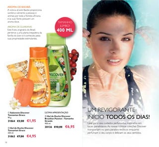 78
UM REVIGORANTE
INÍCIO TODOS OS DIAS!
ቢ Sabonete Discover
Tanzanian Grace
90 g.
31864 €3,00 €1,95
ባ Gel de Duche Discover
Tanzanian Grace
250 ml.
31863 €7,00 €4,95
ቤ Gel de Duche Discover
Brazilian Passion - Tamanho
Grande
400 ml.
30136 €10,00 €6,95
AROMA DE BAOBÁ:
A icónica árvore Baobá proporciona
sombra e alimento a pessoas e
animais por toda a loresta africana,
e as suas lores possuem um
aroma doce.
AROMA DE GUARANÁ:
Este fruto, originário do Brasil,
pertence a uma planta trepadeira da
família do ácer e é conhecido pelas
suas propriedades estimulantes.
TAMANHO
JUMBO!
400 ML
ቢ
ባ
ቤ
ÚLTIMA APRESENTAÇÃO
Leve para casa cuidados perfumados, inspirados em
locais paradisíacos.As nossas icónicas coleções Discover
transportam-no para paraísos exóticos enquanto
perfumam o seu corpo e deliciam os seus sentidos.
 