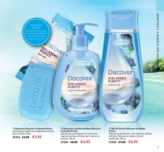79
ቤ Gel de Duche Discover Icelandic
Purity
Refrescante gel de duche, com fragrância de Aqua
e Zimbro. Fórmula sem sabão e com pH
equilibrado. 250 ml.
31252 €7,00 €4,95
ባ Sabonete Líquido de Mãos Discover
Icelandic Purity
Sabonete de mãos líquido com refrescante
fragrância de Aqua e Zimbro para reavivar os
sentidos. 300 ml.
31254 €8,00 €4,95
ቢ Sabonete Discover Icelandic Purity
Sabonete perfumado com revigorante aroma de
Aqua e Zimbro. 90 g.
31253 €3,00 €1,95
ቢ
ባ
ቤ
CUIDADOSDOCORPOECAPILARES
AROMA DE
ZIMBRO
O zimbro é uma planta
proveniente da Islândia,
com uma aromática
fragrância a pinho.
 