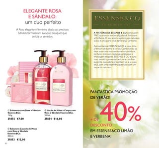 80
A HISTÓRIA DE ESSENSE & CO começa em
1967, quando os irmãos af Jochnick fundaram
a Orilame. O seu amor e apreço pela natureza
sueca é uma parte vital da herança Orilame.
Apresentamos ESSENSE & CO, a nova linha
premium de banho e corpo. Combinando os
óleos essenciais naturais da melhor qualidade,
perfumes premium, texturas sumptuosas e
embalagem elegante, ESSENSE & CO é puro
luxo, sendo o presente ideal para a mulher
exigente, que adora presentear-se, a si e aos
seus, com uma experiência de luxo com um
toque da natureza.
A Rosa elegante e feminina aliada ao precioso
Sândalo formam um luxuoso bouquet que
delicia os sentidos.
ባ Sabonete Líquido de Mãos
com Rosa e Sândalo
Essense&Co.
300 ml.
31853 €12,00
ቤ Loção de Mãos e Corpo com
Rosa e Sândalo Essense&Co.
300 ml.
31854 €16,00
ቢ Sabonete com Rosa e Sândalo
Essense&Co.
150 g.
31855 €7,00
ELEGANTE ROSA
E SÂNDALO:
um duo perfeito
ቢ
ባ
ቤ
FANTÁSTICA PROMOÇÃO
DE VERÃO!
+ DE 40%DESCONTO
EM ESSENSE&CO LIMÃO
E VERBENA!
 