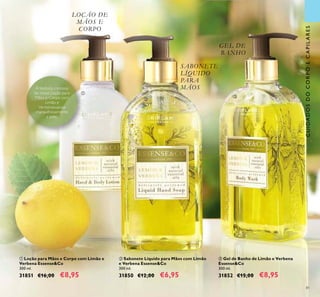 81
GEL DE
BANHO
SABONETE
LÍQUIDO
PARA
MÃOS
CUIDADOSDOCORPOECAPILARES
LOÇÃO DE
MÃOS E
CORPO
ቤ Gel de Banho de Limão e Verbena
Essense&Co
300 ml.
31852 €15,00 €8,95
ቢ Loção para Mãos e Corpo com Limão e
Verbena Essense&Co
300 ml.
31851 €16,00 €8,95
ባ Sabonete Líquido para Mãos com Limão
e Verbena Essense&Co
300 ml.
31850 €12,00 €6,95
ቢ
ባ
ቤ
A textura cremosa
da nossa Loção para
Mãos e Corpo com
Limão e
Verbenasuaviza
maravilhosamente
a pele.
 