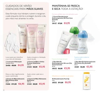82
ቢ Creme Desodorizante
Antitranspirante 24h Pure Care
Activelle
50 ml.
30137 €7,00 €4,95
Frescura de longa duração
MANTENHA-SE FRESCA
E SECA TODA A ESTAÇÃO!
ቤ Deo Roll-On Antitranspirante
24h Cotton Dry Activelle
50 ml.
25281 €6,00 €3,95
ባ Deo Roll-On
Antitranspirante 24h com Chá
Verde Activelle
50 ml.
30332 €6,00 €3,95
Formato perfeito para uma aplicação suave
Suaviza a pele e absorve
a humidade
CUIDADOS DE VERÃO
ESSENCIAIS PARA MÃOS SUAVES
Estas fórmulas ricas hidratam, nutrem e revigoram
a pele enquanto dorme e protegem durante o dia,
para mãos mais atraentes no verão.
ቤ Creme de Mãos e Unhas
Protetor SoftCaress
100 ml.
31344 €8,00 €5,95
ብ Creme de Mãos Hidratante
SoftCaress
100 ml.
31345 €8,00 €5,95
ባ Creme de Mãos hidratante
Milk & Honey Gold
75 ml.
31606 €11,00 €6,95
Ajuda a recuperar a hidratação
natural da pele
Ajuda a aliviar a pele seca e
áspera
Luvas suaves para intensiicar
a sua rotina de hidratação
Deixa as mãos magniicamente
suaves e perfumadas
ቢ Luvas para Hidratação
Tamanho único.
26406 €8,00 €4,95
Pó Desodorizante Feet Up
75 g.
20552 €11,00 €6,95
ቢ
ባ ቤ ብ
ቢ
ባ
ቤ
Desodoriza e mantém os pés secos.
 