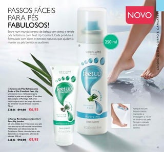 83
NOVO
CUIDADOSDOCORPOECAPILARES
Aplique nos pés
limpos e secos,
mantendo a
embalagem a 15 cm
de distância da pele.
Também indicado
para utilização em
sapatos.
PASSOS FÁCEIS
PARA PÉS
FABULOSOS!
ቢ Creme de Pés Refrescante
Todo o Dia Comfort Feet Up
Um creme rico e refrescante para
suavizar a pele seca e áspera. Com óleo
de Eucalipto e Manteiga de Karité
naturais para nutrir ao longo de todo o
dia e manter os pés frescos e suaves.
75 ml.
32644 €11,00 €6,95
ባ Spray Revitalizante Comfort
Feet Up Jumbo
Dê uma lufada de ar fresco aos seus pés
com este spray refrescante instantâneo.
Melhorado com óleos naturais de
Eucalipto e Menta, desodoriza os pés,
deixando-os revigorados e livres de
odores. 250 ml.
32643 €16,00 €9,95
ባ
ቢ
Entre num mundo sereno de beleza sem stress e revele
pés fantásticos com Feet Up Comfort. Cada produto é
formulado com óleos e extratos naturais, que ajudam a
manter os pés bonitos e saudáveis. 250 ml
 