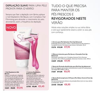 84
ባ Máscara Intensiva para Pés Secos e Cansados Feet Up
Advanced
Hidratação instantânea com o Complexo Intensive Care e Extratos
suavizantes. Para melhores resultados, deixe atuar durante a noite. 100 ml.
22689 €12,00 €7,95
ቢ Creme para Pés Salvation Feet Up Advanced
A Manteiga de Karité ajuda a reduzir o aparecimento de calos enquanto o
Complexo Intensive Care deixa os pés suaves e hidratados. 50 ml.
23276 €12,00 €7,95
ቤ Spray de Proteção Antifricção para Pés Feet Up Advanced
Spray não pegajoso que proteje instantaneamente os pés de fricções graças à
Tecnologia PRO-SHIELD. 100 ml.
31681 €11,00 €6,95
ብ Spray Antitranspirante 24 H para Pés Odour Control Feet Up
Advanced
Este spray desodorizante oferece uma proteção eicaz contra os maus odores
e transpiração. 150 ml.
25448 €13,00 €8,95
TUDO O QUE PRECISA
PARA MANTER OS
PÉS FRESCOS E
REVIGORADOS NESTE
VERÃO
Adote estas soluções simples na sua rotina diária
e verá que rapidamente estará a exibir os seus pés
com coniança.
DEPILAÇÃO SUAVE PARA UMA PELE
PRONTA PARA O VERÃO
Sempre que izer a depilação com lâmina, aplique
o Gel Depilatório Silk Beauty com Complexo Hair
Minimising para abrandar o crescimento do pelo,
abrandando, assim, a frequência da depilação.
ቢ Gel Depilatório Silk
Beauty
Prepara a sua pele para a depilação
com lâmina, uma vez que a fórmula
cria uma película lubriicante na sua
pele, que melhora a aderência da
lâmina para a proteger de cortes. O
Complexo Hair Minimising suaviza a
sua pele e ajuda a abrandar o
crescimento do pelo. 150 ml.
32601 €8,00 €4,95
ባ Lâmina Depilatória
Delicate Ladies
Conjunto de 2 lâminas triplas para
uma depilação eicaz e suave e um
cabo de borracha para uma
manuseamento mais fácil e um
maior conforto. Deve substituir a
lâmina após 5 utilizações. Conjunto
de 2. 12,8 x 4,5 x 2 cm.
23783 €5,00 €3,45
NOVO
ቢ
ባ
 