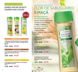 88
400 ml
CUIDADOS CAPILARES
JUMBOS NATURE SECRETS:
COMPRE MAIS E POUPE!
CUIDADOS CAPILARES
EXTRATO DE FLOR
DE SABUGUEIRO que
contém minerais, lavonoides
e proteínas, que hidratam
o cabelo, enquanto o
EXTRATO DE MAÇÃ
hidratante contém
α-hydroxiácidos
que recuperam naturalmente
o brilho.
FLOR DE SABUGUEIRO
E MAÇÃ
TRIGO E COCO
URTIGA E LIMÃO
JOJOBA E MANGA
ቢ Champô e Condicionador 2 em 1 para Todos
os Tipos de Cabelo com Jojoba e Manga Nature
Secrets
400 ml.
21854 €8,00 €4,95
ባ Champô para Cabelo Seco e Daniicado com
Trigo e Coco Nature Secrets
400 ml.
22699 €8,00 €4,95
ቤ Champô para Cabelo Oleoso com Urtiga e
Limão Nature Secrets
400 ml.
23708 €8,00 €4,95
ቤ Tratamento Leave-in para
Cabelo Normal com Flor de
Sabugueiro e Maçã Nature Secrets
150 ml.
25352 €8,00 €4,95
ባ Condicionador para Cabelo
Normal com Flor de Sabugueiro e
Maçã Nature Secrets
250 ml.
25350 €6,00 €3,95
ቢ Champô para Cabelo Normal
com Flor de Sabugueiro e Maçã
Nature Secrets
250 ml.
25353 €6,00 €3,95
ቢ
ቢ ባ ቤ
 