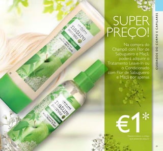 CUIDADOSDOCORPOECAPILARES
89
ባ
ቤ
€1*
*
Deverá indicar o código
que pretende adquirir
SUPER
PREÇO!
Na compra do
Champô com Flor de
Sabugueiro e Maçã,
poderá adquirir o
Tratamento Leave-In ou
o Condicionado
com Flor de Sabugueiro
e Maçã por apenas
 