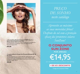 Código de Conjunto 477610
9
ባ Loção de Rosto e Corpo com Proteção Elevada SPF 30
Sun Zone
Protege eicazmente com o elevado SPF. De rápida absorção e com
óleo de Semente de Girassol que suaviza e ajuda a hidratar a pele.
Indicada para a pele sensível ao sol e durante os primeiros dias ao sol.
Resistente à água. 150 ml.
€22,00
ቢ Creme Solar Elevada Proteção UV SPF 50 para o
Rosto e Zonas Expostas Sun Zone
Proteção elevada e eicaz para a pele sensível ao sol. Formulado com
ativos hidratantes e suavizantes. Textura de rápida absorção.
Resistente à água. 50 ml.
€22,00
PREÇO
DE SONHO
neste catálogo
+ DE 65% DESCONTO
O CONJUNTO
SUN ZONE
POR APENAS
€14,95por cada €15 de compras que efetuar neste catálogo
Aproveite ao máximo
as suas merecidas férias!
Desfrute do sol com a proteção
eicaz dos protetores solares
SunZone!
 