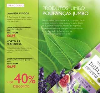 90
PRODUTOS JUMBO.
POUPANÇAS JUMBO
ቢ Gel de Duche com Lavanda e Figos
Nature Secrets (Jumbo)
400 ml.
24212 €12,00
€6,95
O Óleo Essencial de Lavanda suaviza,
enquanto os Extratos de Figo nutrem
e hidratam a pele.
LAVANDA E FIGOS
ባ Gel de Duche Esfoliante com Hortelã e
Framboesa Nature Secrets (Jumbo)
400 ml.
22670 €12,00
€6,95
A Hortelã estimula, refresca e hidrata
enquanto a Framboesa revitaliza e
protege.
HORTELÃ E
FRAMBOESA
PARA O CORPO
+ DE 40%DESCONTO
Não há melhor forma de começar um glorioso dia de
verão do que com a nossa revigorante gama de géis
de duche Nature Secrets. Repletos de magníicos
ingredientes botânicos, estes géis irão proporcionar-
lhe uma sensação de frescura, energia
e coniança ao longo de todo o dia.
 