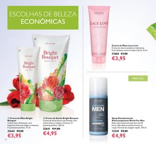 92
ቢ Creme de Mãos Bright
Bouquet
Creme leve e hidratante, com
fragrância fresca de túlipas e mimosas.
É o presente perfeito. 75 ml.
32642 €9,00
€3,95
ባ Creme de Duche Bright Bouquet
Creme de duche loral e perfumado, com
aroma fresco a tulipas e mimosas. O
presente perfeito. 200 ml.
32641 €11,00
€4,95
Spray Desodorizante
Antitranspirante North For Men
Ação antitranspirante que dura até 24
horas. Não deixa manchas brancas na
roupa. Fórmula de secagem rápida. 150 ml.
15549 €9,00
€4,95
Creme de Mãos Lace Love
Creme de mãos suavizante e hidratante.
Com fabuloso aroma frutado e loral. 75 ml.
31868 €7,00
€3,95
ESCOLHAS DE BELEZA
ECONÓMICAS
ቢ
ባ
PARA ELE
 