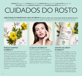 94
CUIDADOS DO ROSTO
ECOBEAUTY Págs. 95–97 | OPTIMALS Págs. 98–99 | SWEDISH SPA Págs.100–101 | LOVE NATURE Págs. 102–103
PURE SKIN Pág. 104 | CUIDADOS SOLARES Pág. 105 | ANTIENVELHECIMENTO Págs. 106–115
PORQUE CRIÁMOS
ECOBEAUTY
A natureza está no nosso ADN. Temos sido
pioneiros no desenvolvimento de fórmulas
naturais desde 1967, por isso desenvolver esta
incrível gama natural foi o próximo passo para
nós. EcoBeauty personiica o compromisso
da Orilame em utilizar ingredientes da
natureza e de fontes renováveis. Sempre nos
esforçámos por atuar com respeito pelo meio
ambiente – através de ingredientes obtidos
de forma ética para minimizar o desperdício
e poluição.
DENTRO DO SÉRUM
ECOBEAUTY
O Óleo de Onagra Orgânico e o extrato
de Folha de Aloé Vera Orgânico são o duo
ideal para o Sérum EcoBeauty. Ambos os
ingredientes são conhecidos por hidratar
e nutrir a pele. O Óleo de Onagra ajuda
a nutrir a pele e a prevenir a desidratação,
enquanto os açúcares no extrato de
Folha de Aloé Vera ajudam a suavizar e a
renovar a pele, com uma hidratação extra.
Em conjunto, estes ingredientes ajudam a
renovar a pele, oferecendo-lhe um cuidado
hidratante adicional que ajuda a melhorar
instantaneamente a luminosidade da pele.
O QUE É A ECOBEAUTY
Pense em EcoBeauty como um fantástico
mimo nutritivo para a sua pele. Selecionámos
alguns dos ingredientes e extratos mais
requintados, naturais e orgânicos, repletos
de benefícios naturais e sem parabenos, para
o ajudar a manter uma pele saudável
e radiante. Ficará tranquilo ao saber que fez
a melhor escolha para a sua pele e para o
planeta. Aproveite - mime-se. Você merece.
SABE PORQUE É IMPORTANTE USAR UM SÉRUM? Os séruns contêm uma concentração elevada de ingredientes ativos
e têm uma textura mais ligeira, pelo que são absorvidos mais rápida e profundamente na pele. Ideal para maximizar a sua rotina!
 