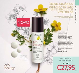CUIDADOSDOROSTO
95
Sérum Ecobeauty
O estímulo hidratante e luminoso
para a sua pele! Sérum ligeiro e
refrescante com Óleo de Onagra
orgânico e Extrato de Aloé Vera
que dá à pele uma hidratação e
luminosidade extra. Funde-se na
pele e ajuda a proporcionar-lhe uma
hidratação extra. Criado para
deixar a pele instantaneamente mais
radiante e refrescada. Sem
parabenos. Certiicado orgânico.
30 ml.
32203 €39,00
PARA TODOS OS
TIPOS DE PELE
Delicadamente
perfumado e
funde-se na pele
para um estímulo
hidratante
RENOVA A SUA PELE COM ÓLEO
DE ONAGRA ORGÂNICO
NOVO
SÉRUM ORGÂNICO
HIDRATANTE PARA
UM ESTÍMULO DE
VITALIDADE
PREÇO ESPECIAL
DE LANÇAMENTO!
APENAS
€27,95
 