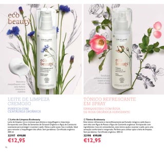 96
TÓNICO REFRESCANTE
EM SPRAY
LEITE DE LIMPEZA
CREMOSO
ENRIQUECIDO COM ÁGUA
DE ROSA ORGÂNICA SUAVIZANTE
PURIFICA COM
CENTÁUREA ORGÂNICA
Toniﬁca e
refresca com um
suave aroma
cítrico-ﬂoral
Remove a
maquilhagem com
uma textura
cremosa e
nutritiva
ቢ ባ
ቢ Leite de Limpeza Ecobeauty
Leite de limpeza rico e cremoso que elimina a maquilhagem e impurezas.
Enriquecido com Óleo de Sementes de Girassol Orgânico e Água de Centáurea
suavizante para proteger e suavizar a pele. Deixa a pele suave, lisa e cuidada. Ideal
para remover a maquilhagem dos olhos. Sem parabenos. Certiicado orgânico.
200 ml.
32197 €19,00
€12,95
ባ Tónico Ecobeauty
Este tónico refrescante e maravilhosamente perfumado revigora a pele baça e
sem vida com Água de Rosas e Água de Camomila orgânicas. Enriquecido com
ingredientes ricos em antioxidantes, este tónico ajuda a suavizar a pele, para uma
sensação confortável e revigorada. Perfeito para utilizar após o leite de limpeza.
Sem parabenos. Certiicado orgânico. 200 ml.
32198 €19,00
€12,95
 