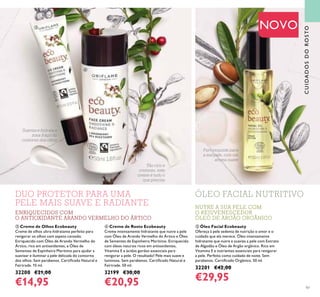CUIDADOSDOROSTO
97
NOVO
Puro requinte para
a sua pele, com um
aroma suave
Tão rico e
cremoso, este
creme é tudo o
que precisa
Suaviza e hidrata a
zona frágil do
contorno dos olhos
ÓLEO FACIAL NUTRITIVODUO PROTETOR PARA UMA
PELE MAIS SUAVE E RADIANTE NUTRE A SUA PELE COM
O REJUVENESCEDOR
ÓLEO DE ARGÃO ORGÂNICO
ቤ
ብ
ቦ
ENRIQUECIDOS COM
O ANTIOXIDANTE ARANDO VERMELHO DO ÁRTICO
ቤ Creme de Olhos Ecobeauty
Creme de olhos ultra-hidratante perfeito para
revigorar os olhos com aspeto cansado.
Enriquecido com Óleo de Arando Vermelho do
Ártico, rico em antioxidantes, e Óleo de
Sementes de Espinheiro Marítimo para ajudar a
suavizar e iluminar a pele delicada do contorno
dos olhos. Sem parabenos. Certiicado Natural e
Fairtrade. 15 ml.
32200 €21,00
€14,95
ቦ Óleo Facial Ecobeauty
Ofereça à pele sedenta de nutrição o amor e o
cuidado que ela merece. Óleo intensamente
hidratante que nutre e suaviza a pele com Extrato
de Algodão e Óleo de Argão orgânico. Rico em
Vitamina E e nutrientes essenciais para revigorar
a pele. Perfeito como cuidado de noite. Sem
parabenos. Certiicado Orgânico. 50 ml.
32201 €42,00
€29,95
ብ Creme de Rosto Ecobeauty
Creme intensamente hidratante que nutre a pele
com Óleo de Arando Vermelho do Ártico e Óleo
de Sementes de Espinheiro Marítimo. Enriquecido
com óleos naturais ricos em antioxidantes,
Vitamina E e ácidos gordos essenciais para
revigorar a pele. O resultado? Pele mais suave e
luminosa. Sem parabenos. Certiicado Natural e
Fairtrade. 50 ml.
32199 €30,00
€20,95
 