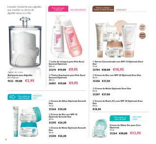 98
ባ Creme de Dia com SPF 20 Optimals Even Out
50 ml.
25206 €27,00
ቤ Creme de Noite Optimals Even Out
50 ml.
25207 €27,00
ቢ Sérum Concentrado com SPF 15 Optimals Even
Out
15 ml.
32704 €28,00 €18,95
ብ Creme de Rosto CC com SPF 20 Optimals Even
Out
50 ml.
€28,00
ቢ Leite de Limpeza para Pele Seca/
Sensível Optimals
200 ml.
25210 €15,00 €9,95
ባ Tónico Suavizante para Pele Seca/
Sensível Optimals
200 ml.
26001 €15,00 €9,95
Recipiente para Algodão
8,7 x 7,65 cm.
9522 €5,00 €2,95
Algodão não incluído
ቢ Creme de Olhos Optimals Smooth
Out
15 ml.
25266 €20,00
ቤ Creme de Noite Optimals Smooth
Out
50 ml.
25204 €26,00
ባ Creme de Dia com SPF 10
Optimals Smooth Out
50 ml.
25205 €26,00
ቢ
ባ
ቢ
ባ
ቤ
Inovador recipiente para algodão
que mantém os discos de
algodão secos e à mão
SMOOTH
OUT
OXYGEN BOOST
ቢ
ባ
ቤ
ብ
EVEN OUT
Creme de Olhos Ver para Crer
Optimals
15 ml.
25264 €20,00 €13,95
VER PARA
CRER
Para todos os
tipos de pele40+
Para pele seca
e sensivel
Todas as idades /
Todos os tipos de pele
Para todos os
tipos de pele
30346
Light
30347
Medium
 