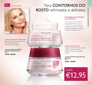 50+
99
ባ Creme de Noite Optimals Vital
Deinition
50 ml.
25209 €26,00
ቢ Creme de Dia com SPF 10
Optimals Vital Deinition
50 ml.
25208 €26,00
O PODER DA NATUREZA
E DA CIÊNCIA
VITAL DEFINITION combina
Lingon 50:50™ com ATIVO DE
MAGNÓLIA, um ativo natural
que ajuda a toniicar e reirmar a
pele lácida protegendo a rede de
Colagénio e Elastina da pele.
HIDRATAÇÃO INTENSA
Creme de noite reirmante que ajuda
a deinir os contornos faciais, a
melhorar a textura e a combater a
lacidez.
LIFTING, REFIRMANTE,PROTETOR
Deine os contornos faciais de dia e o
SPF 10 protege a pele do
envelhecimento prematuro.
ቢ
ባ
CADA:
€12,95
VITAL DEFINITION
CUIDADOSDOROSTO
Para CONTORNOS DO
ROSTO reirmados e deinidos
 