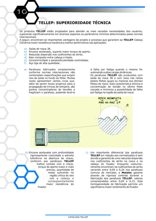 10
TELLEP: SUPERIORIDADE TÉCNICA
Os produtos TELLEP estão projetados para atender as mais variadas necessidades dos usuários,
superando significativamente em diversos aspectos os parâmetros mínimos determinados pelas normas
internacionais.
A seguir, encontram-se importantes vantagens de projeto e processo que garantem ao TELLEP Cabeça
Cilíndrica maior resistência mecânica e melhor performance nas aplicações:
a)
b)
c)
d)
e)
f)
Saída de rosca 3R.
Encaixe sextavado, suporta maior torque de aperto.
Reduzida dispersão nos coeficientes de atrito.
Raio composto entre cabeça e haste.
Concentricidade e perpendicularidade controladas.
Aço liga de alta qualidade.
a) Parafusos fabricados simplesmente
conforme normas internacionais não
contemplam especificações que exijam
raio de saída no fundo do filete. Muitas
vezes apresentam cantos vivos que,
além de serem locais propícios para a
propagação de trincas de tempera, são
pontos concentradores de tensões e
fragilizam o parafuso, podendo levá-lo
à falha por fadiga quando o mesmo for
submetido a altas cargas dinâmicas.
Os parafusos TELLEP são produzidos com
saída de rosca 3R e com raios nas raízes
destes filetes iguais ou maiores aos demais
filetes de rosca. Esta característica elimina a
concentração de tensão no último filete
roscado e minimiza a possibilidade de falha
por fadiga na região da saída de rosca.
c) Um importante diferencial dos parafusos
TELLEP em relação aos normalizados é sem
dúvida a garantia de uma reduzida dispersão
nos coeficientes de atrito na rosca e na
cabeça do fixador. Enquanto costumei-
ramente encontram-se coeficientes de atrito
variando entre 0,09 e 0,24 nos parafusos
comuns de mercado, a Metalac garante
através de rigoroso controle durante a
fabricação dos parafusos TELLEP, valores
compreendidos entre 0,09 e 0,15. Esta
homogeneidade de fabricação permite um
significativo maior rendimento do fixador.
b) Encaixe sextavado com profundidade
rigorosamente controlada e estreita
tolerância na abertura de chave,
conferem aos parafusos TELLEP
melhor contato com a chave,
torque de aperto maior e mais
preciso, quantidade de
metal suficiente na
região crítica do raio
sob a cabeça e
conseqüentemente
maior resistência do
fixador.
CATÁLOGO TELLEP
 