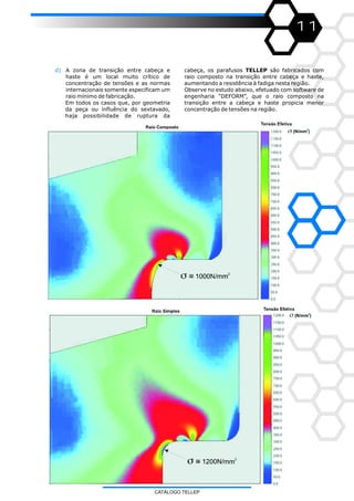 11
d) A zona de transição entre cabeça e
haste é um local muito crítico de
concentração de tensões e as normas
internacionais somente especificam um
raio mínimo de fabricação.
Em todos os casos que, por geometria
da peça ou influência do sextavado,
haja possibilidade de ruptura da
cabeça, os parafusos TELLEP são fabricados com
raio composto na transição entre cabeça e haste,
aumentando a resistência à fadiga nesta região.
Observe no estudo abaixo, efetuado com software de
engenharia “DEFORM”, que o raio composto na
transição entre a cabeça e haste propicia menor
concentração de tensões na região.
CATÁLOGO TELLEP
 