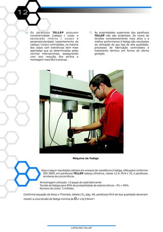 12
e) Os parafusos TELLEP possuem
concentricidade (cabeça / corpo e
sextavado interno / corpo) e
perpendicularidade (assentamento da
cabeça / corpo) controladas, na maioria
dos casos com tolerâncias bem mais
apertadas que as determinadas pelas
normas internacionais, assegurando
com isso redução dos atritos e
montagem mais fácil e precisa.
f) As propriedades superiores dos parafusos
TELLEP não são acidentais. Os níveis de
tensões consistentemente mais altos e a
melhor performance à fadiga são resultados
da utilização de aço liga de alta qualidade,
processos de fabricação controlados e
tratamento térmico em fornos de última
geração.
Máquina de Fadiga
Veja a seguir resultados obtidos em ensaios de resistência à fadiga, efetuados conforme
ISO 3800, em parafusos TELLEP cabeça cilíndrica, classe 12.9, M10 x 70, e parafusos
similares da concorrência.
Amostragem utilizada: 15 peças de cada fabricante
Tensão de fadiga para 99% de probabilidade de sobrevivência – PU = 99%
Número de ciclos: 5 milhões.
Conforme equação de Kloss e Thomala, tabela (5), pág. 48, parafusos M10 de boa qualidade deveriam
resistir a uma tensão de fadiga mínima de σA= ± 52,5 N/mm ².
CATÁLOGO TELLEP
 