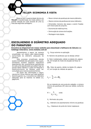 14
TELLEP: ECONOMIA Á VISTA
Observe que a superioridade técnica do
TELLEP é transformada, de modo prático, em
grande redução de custo através de uma ou
mais das seguintes vantagens:
ESCOLHENDO O DIÂMETRO ADEQUADO
DO PARAFUSO
?Menor número de parafusos de mesmo diâmetro.
?Mesmo número de parafusos de menor diâmetro.
?Dimensões menores das peças a serem fixadas
com menor peso do conjunto.
?Economia de matéria prima.
?Diminuição do número de furações.
?Montagem mais rápida.
Apresentamos a seguir, de maneira
simplificada, um roteiro para determinação
aproximada do diâmetro adequado do
parafuso.
Este processo simplificado atende
quase a totalidade das aplicações mais usuais,
entretanto existem aspectos específicos
dependentes das características geométricas
de cada junta aparafusada que podem fugir ao
escopo deste método e o setor de Pesquisa e
Desenvolvimento da Metalac pode ser
consultado para maiores esclarecimentos.
De posse das informações a seguir,
calcula-se a força máxima que cada parafuso
deverá suportar e encontra-se o diâmetro
adequado para os mesmos na tabela (1),
página 44.
(F )M
FB
: Força extrema na aplicação
N: Número de parafusos que se deseja utilizar
R: Fator multiplicador, obtido na tabela (2), página
46, em função do modo de atuação da força na
junta.
: Fator de aperto, obtido na tabela (3), página
47, em função do método de aperto.
F = x R xM N
Em se tratando de uma junta de vedação, o número
mínimo de parafusos (N’) deve ser obtido, conforme
segue:
PN’ = onde:
D + H
P : Perímetro da junta
D : Diâmetro de assentamento mínimo do parafuso
H : Espessura da junta de menor espessura
a
αFB
A
J
mínw
w
mín
J
A
CATÁLOGO TELLEP
Encontra-se disponível em nosso website para download o Software de Cálculo e o
Catálogo Interativo. www.metalac.com.br
 