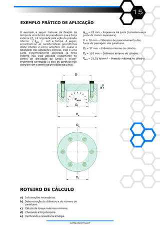 O exemplo a seguir trata-se da fixação da
tampa de um cilindro de pressão em que a força
externa ( ) é originada pela ação da pressão
interna ( ) sob a tampa. A seguir,
encontram-se as características geométricas
deste cilindro e como acontece em quase a
totalidade das aplicações práticas, esta é uma
junta excentricamente solicitada (a força
externa não está aplicada exatamente no
centro de gravidade da junta) e excen-
tricamente carregada (o eixo do parafuso não
coincide com o centro da gravidade da junta).
FB
15
EXEMPLO PRÁTICO DE APLICAÇÃO
= 25 mm – Espessura da junta (considera-se a
junta de menor espessura).
D = 70 mm – Diâmetro de posicionamento dos
furos de passagem dos parafusos.
= 57 mm – Diâmetro interno do cilindro.
= 107 mm – Diâmetro externo do cilindro.
= 21,55 N/mm² – Pressão máxima no cilindro.
a) Informações necessárias.
b) Determinação do diâmetro e do número de
parafusos.
c) Cálculo de torque máximo e mínimo.
d) Checando a força tensora.
e) Verificando a resistência à fadiga.
ROTEIRO DE CÁLCULO
PMÁX
Hmín
DI
De
PMÁX
CATÁLOGO TELLEP
 