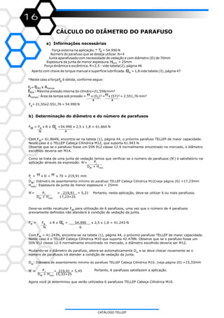 16
CÁLCULO DO DIÂMETRO DO PARAFUSO
a) Informações necessárias
b) Determinação do diâmetro e do número de parafusos
F = F x R x =54.990 x 2,5 x 1,8 = 61.864 NBM A
N 4
Com F = 61.864N, encontra-se na tabela (1), página 44, o próximo parafuso TELLEP de maior capacidade.M
Neste caso é o TELLEP Cabeça Cilíndrica M12, que suporta 61.943 N.
Observe que se o parafuso fosse um DIN 912 classe 12.9 normalmente encontrado no mercado, o diâmetro
escolhido deveria ser M14.
Como se trata de uma junta de vedação temos que verificar se o número de parafusos (N') é satisfatório na
Paplicação através da expressão: N'= J
D + HW mín
P = x D = x 70 = 219,91 mm
J
D : =17,23mmW
H : Espessura da junta de menor espessura = 25mmmín
N'= P = = 5,21 Portanto, nesta aplicação, deve-se utilizar 6 ou mais parafusos.J
D + H 17,23+25W mín
Deve-se então recalcular F para utilização de 6 parafusos, uma vez que o número de 4 parafusosM
previamente definidos não atenderá à condição de vedação da junta.
F = F x R x α = ___ x 2,5 x 1,8 = 41.243 NM B
N 6
Com F = 41.243N, encontra-se na tabela (1), página 44, o próximo parafuso TELLEP de maior capacidade.M
Neste caso é o TELLEP Cabeça Cilíndrica M10 que suporta 42.478N. Observe que se o parafuso fosse um
DIN 912 classe 12.9 normalmente encontrado no mercado, o diâmetro escolhido deveria ser M12.
Mudando-se o diâmetro do parafuso, altera-se automaticamente D e se deve checar novamente se ow
número de parafusos irá atender a condição de vedação da junta.
D : Diâmetro de assentamento mínimo do parafuso TELLEP Cabeça Cilíndrica M10, (veja página 20) =15,33mmw
P Portanto, 6 parafusos satisfazem a aplicação.N’ = =_219,91 = 5,45J
D + H 15,33+25W mín
Agora você já determinou que serão utilizados 6 parafusos TELLEP Cabeça Cilíndrica M10.
α
Diâmetro de assentamento mínimo do parafuso TELLEP Cabeça Cilíndrica M12(veja página 20)
_219,91_
54.990__A
π π
Força externa na aplicação. * = 54.990 N
Número do parafuso que se deseja utilizar. N=4
Junta aparafusada com necessidade de vedação e com diâmetro (D) de 70mm
Espessura da junta de menor espessura. = 25mm
Força dinâmica e excêntrica. R=2,5 - vide tabela(2), página 46
Aperto com chave de torque manual e superfície lubrificada. = 1,8 vide tabela (3), página 47α
*Neste caso a força é obtida, conforme segue:
= X
: Máxima pressão interna do cilindro=21,55N/mm²
: Área da tampa sob pressão = x (D )² = x (57)² = 2.551,76 mm²I
4 4
F = 21,55x2.551,76 = 54.990 NB
A
p
FB
Hmín
FB
FB PMÁX Atampa
PMÁX
Atampa
CATÁLOGO TELLEP
 