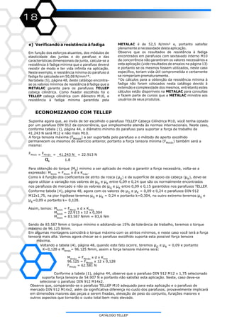 18
e) Verificando a resistência à fadiga
Em função dos esforços atuantes, dos módulos de
elasticidade das juntas e do parafuso e das
características dimensionais da junta, calcula-se a
resistência à fadiga mínima que o parafuso deverá
resistir de modo e ter vida infinita na aplicação.
Neste exemplo, e resistência mínima do parafuso á
fadiga foi calculada em 50,08 N/mm²*.
Na tabela (5), página 48, deste catálogo encontra-
se os valores mínimos de resistência à fadiga que a
METALAC garante para os parafusos TELLEP
cabeça cilíndrica. Como fixador escolhido foi o
TELLEP cabeça cilíndrica com diâmetro M10, a
resistência à fadiga mínima garantida pela
METALAC é de 52,5 N/mm² e, portanto satisfaz
plenamente a necessidade desta aplicação.
Observe que os resultados de resistência à fadiga
encontrados em parafusos com sextavado interno M10
da concorrência não garantiram os valores necessários a
esta aplicação (vide resultados de ensaios na página 13)
e portanto se os mesmos fossem utilizados, neste caso
específico, teriam vida útil comprometida e certamente
se romperiam prematuramente.
*Os cálculos para a obtenção da resistência mínima à
fadiga não foram colocados nesta catálogo devido à
extensão e complexidade dos mesmos, entretanto estes
cálculos estão disponíveis na METALAC para consultas
e fazem parte de cursos que a METALAC ministra aos
usuários de seus produtos.
ECONOMIZANDO COM TELLEP
Suponha agora que, ao invés de ter escolhido o parafuso TELLEP Cabeça Cilíndrica M10, você tenha optado
por um parafuso DIN 912 da concorrência, que simplesmente atenda às normas internacionais. Neste caso,
conforme tabela (1), página 44, o diâmetro mínimo do parafuso para suportar a força de trabalho de
41.243 N será M12 e não mais M10.
A força tensora máxima (F ) a ser suportada pelo parafuso e o método de aperto escolhidoMmáx
permanecem os mesmos do exercício anterior, portanto a força tensora mínima (F ) também será aMmín
mesma:
F FMmín Mmáx= = _ = 22.913 N
α 1.8A
Para obtenção do torque (M ) mínimo a ser aplicado de modo a garantir a força necessária, volta-se aA
expressão: M = F x d x K .Amín Mmín máx
Como k é função dos coeficientes de atrito da rosca (µ ) e da superfície de apoio da cabeça ( ), deve-seG
agora utilizar a variação nos valores de µ e µ entre 0,09 e 0,24 que são os normalmente encontradosG K
nos parafusos de mercado e não os valores de µ e µ entre 0,09 e 0,15 garantidos nos parafusos TELLEP.G K
Conforme tabela (4), página 48, agora com os valores de µ e µ = 0,09 e 0,24 e parafusos DIN 912G K
M12x1,75, na pior hipótese teremos µ e µ = 0,24 e portanto k=0,304, no outro extremo teremos µ eG K G
µ =0,09 e portanto k= 0,128.K
Assim, temos: M = F x d x KAmín Mmín máx
M = 22.913 x 12 x 0,304Amín
M = 83.587 Nmm = 83,6 NmAmín
Sendo de 83.587 Nmm o torque mínimo e adotando-se 15% de tolerância de trabalho, teremos o torque
máximo de 96.125 Nmm.
Em algumas montagens coincidirá o torque máximo com os atritos mínimos, e neste caso você terá a força
tensora mais alta. Vamos agora checar se o parafuso escolhido suporta esta possível força tensora
máxima.
Voltando a tabela (4), página 48, quando este fato ocorre, teremos µ e µ = 0,09 e portantoG K
K=0,128 e M = 96.125 Nmm, assim a força tensora máxima será:Amáx
M = F x d x KAmáx Mmáx mín
96.125 = F x 12 x 0,128Mmáx
F = 62.581 NMmáx
Conforme a tabela (1), página 44, observe que o parafuso DIN 912 M12 x 1,75 selecionado
suporta força tensora de 54.907 N e portanto não satisfaz esta aplicação. Neste, caso deve-se
selecionar o parafuso DIN 912 M14x2.
Observe que, comparando-se o parafuso TELLEP M10 adequado para esta aplicação e o parafuso de
mercado DIN 912 M14x2, além da significativa diferença no custo dos parafusos, provavelmente implicará
em dimensões maiores das peças a serem fixadas, elevação de peso do conjunto, furações maiores e
outros aspectos que tornarão o custo total bem mais elevado.
41.243 N_
µK
CATÁLOGO TELLEP
 