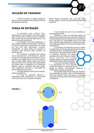 27
SELEÇÃO DE TAMANHO
O fator principal, na determinação do
tamanho de um parafuso sem cabeça, é a força
de retenção requerida.
O parafuso sem cabeça tem,
basicamente, duas funções: fixar duas peças,
uma contra outra e evitar que elas se soltem.
Para cumprí-las, ele precisa desenvolver uma
potente força de travamento.
Ao contrário dos outros parafusos, o
sem cabeça trabalha a compressão e, portanto,
a força de travamento concentra-se no ponto
em que ele está assentado, fixando,
firmemente, as duas partes do conjunto e
provendo uma primeira ação contrária ao
afrouxamento.
Ao se apertar o parafuso sem cabeça
em um conjunto eixo - anel (Figura 1), gera-se
a força (F) exercida pela ponta sobre o eixo e
também uma reação igual, F1, do anel sobre o
eixo, no lado oposto. Essas forças criam duas
áreas de atrito, (A) e (B) que são responsáveis
por quase toda a resistência ao movimento
relativo, axial ou torcional, das duas peças.
Uma resistência adicional é provocada da
penetração da ponta no eixo.
Há duas espécies de força de retenção:
estática e dinâmica.
A força de retenção estática é
responsável pela resistência ao movimento
axial e torcional, entre as peças montadas.
Outros fatores envolvidos são: tipos de ponta,
dureza relativa, número de parafusos e tratamento
superficial.
FORÇA DE RETENÇÃO
FIGURA 1
É uma função de atrito e da resistência à
penetração da ponta.
Portanto, a força de retenção estática é
diretamente proporcional ao torque de fixação e é
influenciada pela dureza relativa entre a ponta e o
eixo. Ela pode ser interpretada como uma força
única, agindo tangencialmente à superfície do aço,
com magnitude igual à da força de retenção axial,
medida em N.
O momento de retenção torcional é obtido
multiplicando-se a força axial pelo do raio do eixo e
é medido em N.m. As tabelas da página
28 mostram a força de retenção axial e
o momento torcional de vários
parafusos de ponta côncava, fixados
p e l o s t o r q u e s d e f i x a ç ã o
recomendados, em eixos de dureza de
208 HB a 327 HB (15 HRC a 35 HRC).
A força de retenção dinâmica
é a responsável por uma segunda
função do parafuso: a de evitar que as
peças se soltem. Corresponde, portanto, à
resistência à vibração do parafuso.
Ela também depende do torque de fixação e
da penetração da ponta, mais é influenciada por
mais dois fatores: tipos de ponta e processos
auxiliares de travamento, como travantes químicos
e mecânicos.
CATÁLOGO TELLEP
 