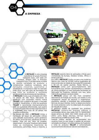 04
CATÁLOGO TELLEP
A EMPRESA
METALAC exporta itens de aplicações criticas para
montadoras da Europa, Estados Unidos, África e
América do Sul.
Em 1981 a METALAC mudou-se para uma moderna
fábrica com mais de 32.000 metros quadrados de
área construída na cidade de Sorocaba/SP, localizada
à 90 km da capital paulista. Nesta fábrica, a
METALAC conta com aproximadamente 350
funcionários que utilizam equipamentos e métodos
de última geração e a mais avançada tecnologia na
fabricação de fixadores, obtendo com isso, altos
índices de qualidade e produtividade.
A METALAC possui um dos mais completos
laboratórios de fixação do mundo, que aliado a uma
competente equipe de técnicos e engenheiros,
possibilita, atender a totalidade das necessidades
técnicas de seus clientes, tanto no desenvolvimento
de novos produtos como na elaboração de projetos
de redução de custos.
O altíssimo padrão de qualidade dos produtos
METALAC conferiu-lhe diversos prêmios e
certificações dentre elas estão ISO TS 16949/2002
desde janeiro de 2004, ISO 14001 desde julho de
2003, pelo BVQI (Bureau Veritas Quality
International) e FORD Q1 desde 1999.
Visando melhor atender às necessidades dos
usuários finais no que tange a rapidez de serviços,
variedade de artigos, completo estoque de fixadores,
a linha de produtos TELLEP é comercializada
exclusivamente através da rede de revendedores.
A METALAC é uma empresa
subsidiária do grupo Precision
Castparts Corp. com sede em
Portland, Oregon USA. A Precision
Castparts Corp. é um fabricante mundial
de grande variedade de produtos e
componentes metálicos complexos, para
aplicações industrial, automotiva e
aeroespacial. A empresa é líder no mercado
onde atua, com alto grau de tecnologia em
sua linha de produtos e excelente
gerenciamento de processos de manufatura.
A METALAC iniciou suas atividades em 1953
na cidade de São Paulo fabricando os
parafusos com sextavado interno marca
TELLEP, com o objetivo de suprir o mercado
brasileiro. Atualmente, a linha de parafusos
TELLEP é reconhecida internacionalmente
pela sua qualidade diferenciada, que supera
as especificações das normas internacionais e
é exportada para mais de 20 países nos
diversos continentes.
Na década de 1960, a METALAC iniciou a
fabricação de peças de aplicações críticas
para veículos automotores, como parafusos
de motor, pinos de freio, parafusos de roda e
outras. Hoje em dia, além de projetar,
desenvolver e fornecer fixadores para quase
todas as montadoras brasileiras de
automóveis, caminhões, freios e motores, a
 