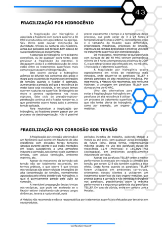 43
FRAGILIZAÇÃO POR HIDROGÊNIO
FRAGILIZAÇÃO POR CORROSÃO SOB TENSÃO
A fragilização por corrosão sob tensão é
um fenômeno que ocorre em fixadores de alta
resistência com elevadas forças tensores
geradas durante aperto e que estão montados
em locais susceptíveis a uma atmosfera
indutora a corrosão, tais como: locais quentes e
úmidos, com pouca ventilação, ambiente
marinho, etc.
Apesar do mecanismo da corrosão sob
tensão não ser totalmente esclarecido, em
termos práticos, o que ocorre é que trincas
microscópicas são desenvolvidas em regiões de
alta concentração de tensões, normalmente
agravadas pelo efeito deletério do hidrogênio, o
qual é quimicamente gerado pela ação da
corrosão.
A inevitável propagação destas trincas
microscópicas, que pode ser acelerada se o
fixador estiver trabalhando sob severas cargas
dinâmicas, levaria a ruptura total, após
períodos incertos de trabalho, podendo chegar a
meses ou até anos, sem qualquer aviso antecipado
da futura falha. Desta forma, recomendamos
máxima cautela no uso dos parafusos classe de
resistência 12.9 (métricos) e 180.000 PSI
(polegadas), em ambientes potencialmente
indutores de corrosão.
Apesar dos parafusos TELLEP terem a melhor
performance do mercado em relação à corrosão sob
tensão, por serem 12.9 são também sujeitos a este
efeito. Desta forma quando os parafusos TELLEP
forem utilizados em ambientes corrosivos,
orientamos nossos clientes a utilizarem um
tratamento superficial do tipo organo-metálico, que
proteja quanto a corrosão e não introduza hidrogênio
nos parafusos, possibilitando assim a máxima
performance e a segurança garantida dos parafusos
TELLEP. Em caso de dúvida, entre em contato com a
Metalac.
A Metalac não recomenda e não se responsabiliza por tratamentos superficiais efetuados por terceiros em
seus produtos.
A fragilização por hidrogênio é
associada a fixadores com dureza superior a 30
HRC e produzidos com aço carbono ou aço liga.
Seu efeito pode causar diminuição da
ductilidade, trincas ou rupturas nos fixadores,
ainda que aplicados sob tensões bem abaixo de
suas resistências ao escoamento.
A absorção do hidrogênio livre do banho
eletrolítico, ou de qualquer outra fonte, pode
provocar a fragilidade do material. A
decapagem ácida e a eletrodeposição de zinco
estão entre os tratamentos superficiais mais
comuns que causam a hidrogenização.
Isto ocorre porque o hidrogênio
atômico se difunde nos contornos dos grãos e
migra para os pontos de maiores concentrações
de tensões quando o fixador é apertado,
aumentando a pressão até que a resistência do
metal base seja excedida, e em pouco tempo
ocorrem rupturas na superfície. O hidrogênio se
move e penetra rapidamente nas novas
rupturas. Este ciclo de pressão-ruptura-
penetração continua até o fixador romper-se, o
que geralmente ocorre horas após a primeira
tensão aplicada.
Para neutralizar a fragilização por
hidrogênio, os fixadores devem passar por um
processo de desidrogenização. Não é possível
prever exatamente o tempo e a temperatura deste
processo, que pode variar de 3 a 24 horas a
temperaturas próximas a 200º C, considerando o tipo
e o tamanho do fixador, suas dimensões,
propriedades mecânicas, processos de limpeza,
espessura da camada depositada e processo utilizado
no tratamento superficial por eletrodeposição.
De modo geral, recomenda-se que parafusos
com durezas de até 40 HRC tenham permanência
mínima de 8 horas a temperaturas próximas de 200º
C, e que este processo seja efetuado em, no máximo,
1 hora após o tratamento superficial.
A fragilidade por hidrogênio ocorre
especialmente em níveis de resistência mais
elevados, onde situam-se os parafusos TELLEP e
demais parafusos de alta resistência mecânica. Por
este motivo, a Metalac não recomenda, sob nenhuma
hipótese, a zincagem em parafusos TELLEP com
dureza acima de 40 HRC.
Uma das alternativas para
evitar a fragilização por hidrogênio em
parafusos de alta resistência é utilizar
um processo de tratamento superficial
que não tenha oferta de hidrogênio,
como por exemplo, um organo-
metálico.
CATÁLOGO TELLEP
 