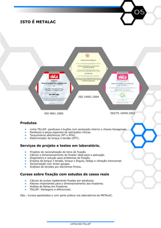 05
ISTO É METALAC
ISO 9001:2000
ISO 14001:2004
ISO/TS 16949:2002
Produtos
Linha TELLEP: parafusos e bujões com sextavado interno e chaves hexagonais.
Parafusos e peças especiais de aplicações críticas.
Torquímetros eletrônicos (MT e MTA).
Determinador de torque e tensão (DTT).
Serviços de projeto e testes em laboratório.
Projetos de racionalização de itens de fixação.
Cálculo e dimensionamento do fixador ideal para a aplicação.
Diagnóstico e solução para problemas de fixação.
Ensaios de torque x tensão, torque x ângulo, fadiga e vibração transversal.
Sensorização com strain gauges.
Análises de tensões por elementos finitos.
Cursos sobre fixação com estudos de casos reais
Cálculo de juntas rigidamente fixadas por parafusos.
Fatores importantes para o dimensionamento dos fixadores.
Análise de falhas em fixadores.
TELLEP: Vantagens e diferenciais.
Obs.: Cursos apostilados e com parte prática nos laboratórios da METALAC.
CATÁLOGO TELLEP
 