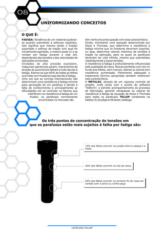 08
O QUE É:
UNIFORMIZANDO CONCEITOS
têm nenhuma preocupação com essa característica.
Existe, entretanto uma equação desenvolvida por
Kloos e Thomala, que determina a resistência à
fadiga mínima que os fixadores deveriam suportar,
ou seja, determina valores máximos de tensões à
tração na aplicação, para os quais os parafusos
deveriam ter vida infinita, mesmo que submetidos
repetidamente a essas tensões.
A resistência à fadiga é profundamente influenciada
pela qualidade da rosca. Roscas perfeitas com raio no
fundo dos filetes, sem marcas, dobras ou estrias tem
resistência aumentada. Fibramento adequado e
tratamento térmico apropriado também melhoram
esta característica.
A METALAC, através de um rigoroso controle de
projeto, onde conta com o auxílio do software
“Deform”, e estreito acompanhamento do processo
de fabricação, garante ultrapassar os valores de
resistência à fadiga da equação de Kloss e Thomala
para todos os parafusos TELLEP constantes na
tabela (5) da página 48 deste catálogo.
FADIGA: Tendência de um material quebrar-
se quando submetido a esforços repetidos.
Isto significa que mesmo tendo o fixador
suportado o esforço de tração com qual foi
inicialmente apertado, o mesmo pode vir a se
romper por fadiga durante a vida útil,
dependendo das tensões e das velocidades de
operações envolvidas.
Unidades de alta pressão explodem,
máquinas operatrizes param, mecanismos de
direção de automóveis falham e tudo devido à
fadiga. Estima-se que 60% de todas as falhas
ocorridas com fixadores seja devido à fadiga.
Uma vez que as normas internacionais não
determinam uma resistência à fadiga mínima
para aprovação de um parafuso e devido à
falta de conhecimento e principalmente as
dificuldades em se controlar os fatores que
interferem na resistência à fadiga de um
fixador, os parafusos normalmente
encontrados no mercado não
Os três pontos de concentração de tensões em
que os parafusos estão mais sujeitos à falha por fadiga são:
15% das falhas ocorrem na junção entre a cabeça e a
haste.
20% das falhas ocorrem na raiz da rosca.
65% das falhas ocorrem no primeiro fio de rosca em
contato com a porca ou contra-peça.
CATÁLOGO TELLEP
 