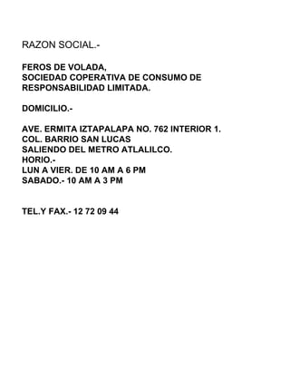 RAZON SOCIAL.-  FEROS DE VOLADA,  SOCIEDAD COPERATIVA DE CONSUMO DE RESPONSABILIDAD LIMITADA.  DOMICILIO.- AVE. ERMITA IZTAPALAPA NO. 762 INTERIOR 1. COL. BARRIO SAN LUCAS SALIENDO DEL METRO ATLALILCO. HORIO.- LUN A VIER. DE 10 AM A 6 PM SABADO.- 10 AM A 3 PM TEL.Y FAX.- 12 72 09 44 