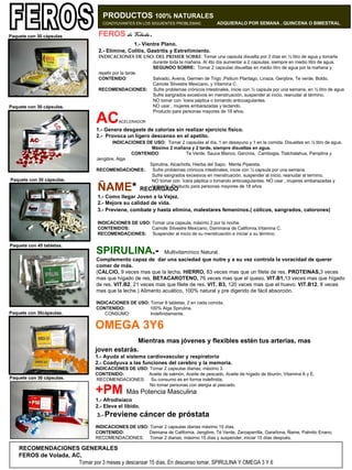 FEROS   de Volada .   1.- Vientre Plano. 2.- Elimine, Colitis, Gastritis y Estreñimiento. INDICACIONES DE USO: DEL PRIMER SOBRE : Tomar una capsula disuelta por 3 días en ½ litro de agua y tomarla    durante toda la mañana. Al 4to día aumentar a 2 capsulas, siempre en medio litro de agua.    SEGUNDO SOBRE:  Tomar 2 capsulas disueltas en medio litro de agua por la mañana y    repetir por la tarde.   CONTENIDO :    Salvado, Avena, Germen de Trigo ,Psilium Plantago, Linaza, Genjibre, Te verde, Boldo,      Camote Silvestre Mexicano, y Vitamina C.   RECOMENDACIONES:   Sufre problemas crónicos intestinales, inicie con ½ capsula por una semana, en ½ litro de agua    Sufre sangrados excesivos en menstruación, suspender al inicio, reanudar al término.    NO tomar con úlcera péptica o tomando anticoagulantes.    NO usar , mujeres embarazadas y lactando.      Producto para personas mayores de 18 años. AC ACELERADOR 1.- Genera desgaste de calorías sin realizar ejercicio físico. 2.-  Provoca un ligero descenso en el apetito.  INDICACIONES DE USO:   Tomar 2 capsulas al día, 1 en desayuno y 1 en la comida.   Disueltas en ½ litro de agua.   Máximo 2 mañana y 2 tarde, siempre disueltas en agua.  CONTENIDO :  Te Verde, Sauce Blanco, Garcinia,  Cambogia, Tlalchalahua, Pamplina y Jengibre, Alga    Spirulina, Alcachofa, Hierba del Sapo,  Menta Pipereta.   RECOMENDACIONES: .  Sufre problemas crónicos intestinales, inicie con ½ capsula por una semana.     Sufre sangrados excesivos en menstruación, suspender al inicio, reanudar al termino.    NO tomar con úlcera péptica o tomando anticoagulantes. NO usar , mujeres embarazadas y    lactando. Producto para personas mayores de 18 años ÑAME *  RECARGADO 1.- Como llegar Joven a la Vejez. 2.- Mejore su calidad de vida. 3.- Previene, combate y hasta elimina, malestares femeninos.( cólicos, sangrados, calorones)     Paquete con 60 capsulas.   INDICACIONES DE USO:  Tomar una capsula, máximo 2 por la noche. CONTENIDOS:     Camote Silvestre Mexicano, Daminana de California,Vitamina C.   RECOMENDACIONES:  Suspender al inicio de su menstruación e iniciar a su término. FEROS PRODUCTOS  100% NATURALES   COADYUVANTES EN LOS SIGUIENTES PROBLEMAS:  ADQUIERALO POR SEMANA , QUINCENA O BIMESTRAL . SPIRULINA .-  Multivitamínico Natural. Complemento capaz de  dar una saciedad que nutre y a su vez controla la voracidad de querer comer de más.    ( CALCIO,  9 veces mas que la lecha,  HIERRO,  83 veces mas que un filete de res.  PROTEINAS, 3 veces mas que hígado de res,  BETACAROTENO,  76 veces mas que el queso,  VIT.B1, 13 veces mas que hígado de res.  VIT.B2 , 21 veces mas que filete de res.  VIT. B3,  120 veces mas que el huevo.  VIT.B12 , 8 veces mas que la leche.) Alimento acuático, 100% natural y pre digerido de fácil absorción.   INDICACIONES DE USO:  Tomar 6 tabletas, 2 en cada comida.  CONTENIDO:   100% Alga Spirulina.   CONSUMO:   Indefinidamente.  OMEGA 3Y6  Mientras mas jóvenes y flexibles estén tus arterias, mas joven estarás. 1.- Ayuda al sistema cardiovascular y respiratorio 2.- Coadyuva a las funciones del cerebro y la memoria.   INDICACIONES DE USO:  Tomar 2 capsulas diarias, máximo 3. CONTENIDO:   Aceite de salmón, Aceite de pescado, Aceite de hígado de tiburón, Vitamina A y E.  RECOMENDACIONES:  Su consumo es en forma indefinida.   No tomar personas con alergia al pescado.    Paquete con 30 cápsulas    Paquete con 30 cápsulas.     Paquete con 30 cápsulas.     Paquete con 45 tabletas.     Paquete con 30cápsulas.   +PM   Más Potencia Masculina 1.- Afrodisíaco 2.- Eleva el libido.  3.-  Previene cáncer de próstata   Paquete con 60 capsulas:   INDICACIONES DE USO:  Tomar 2 capsulas diarias máximo 15 días.  CONTENIDO:   Damiana de California, Jengibre, Té Verde, Zarzaparrilla, Garañona, Ñame, Palmito Enano.  RECOMENDACIONES:  Tomar 2 diarias, máximo 15 días y suspender, iniciar 15 días después.    Paquete con 30 cápsulas.   RECOMENDACIONES GENERALES  FEROS de Volada, AC,  Tomar por 3 meses y descansar 15 días. En descanso tomar, SPIRULINA Y OMEGA 3 Y 6 