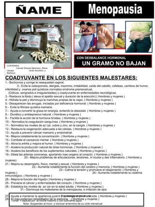 COADYUVANTE EN LOS SIGUIENTES MALESTARES: 1.- Bochornos y corrige la resequedad vaginal.  2.- Evita la osteoporosis, alergias, insomnio, irritabilidad, caída del cabello, cefaleas, cambios de humor,  infertilidad y  ovarios poli quísticos normaliza síndrome premenstrual,  (Cólicos, sangrados e irregularidades) y coadyuvante en enfermedades neurológicas.  3.- Restaura la libido.( eleva el apetito sexual y duración de la erección) ( Hombres y mujeres )  4.- Hidrata la piel y disminuya la manchas propias de la vejez. ( Hombres y mujeres )    5.- Desaparecen las arrugas, iniciadas por deficiencia hormonal. ( Hombres y mujeres )  6.-  Evita la fibrosis quística mamaria.  7.-  Ayuda a convertir la grasa en energía, evitando la obesidad. ( Hombres y mujeres )  8.-  Diurético y antidepresivo natural. ( Hombres y mujeres )  9.-  Facilita la acción de la hormona tiroidea. ( Hombres y mujeres )  10.-  Normaliza la coagulación sanguínea. ( Hombres y mujeres )  11.- Normaliza los niveles de azúcar, cobre y zinc, en la sangre. ( Hombres y mujeres )  12.- Restaura la oxigenación adecuada a las células. ( Hombres y mujeres )  13.- Ayuda a prevenir cáncer mamario y endometrial.  14.- Mejora notablemente la concentración. ( Hombres y mujeres )  15.- Combate el cansancio mental. ( Hombres y mujeres )  16.- Alivia la artritis y mejora el humor. ( Hombres y mujeres )  17.- Acelera la producción natural de otras hormonas. ( Hombres y mujeres )  18.- Acelera los beneficios de los suplementos naturales. ( Hombres y mujeres )  19.- Dilata las arterias coronarias, aportando mas oxigeno al corazón. ( Hombres y mujeres )  20.- Mejora problemas de articulaciones, tendones, músculos y des inflamatorio. ( Hombres y mujeres)  21.- Mejora su desempeño, físico, mental y sexual. ( Hombres y mujeres )  22.- Aumenta notablemente la función del cerebro y memoria. ( Hombres y mujeres )  23.- Calma la tensión y promueve el relajamiento. ( Hombres y mujeres )  24.- Aumenta notablemente su sistema inmunológico. ( Hombres y mujeres )  28.- Mejora la función del hígado ( Hombres y mujeres )  25.- Previene el cáncer y enfermedades del corazón. ( Hombres y mujeres )  26.- Estabiliza los niveles de  azúcar en la edad adulta. ( Hombres y mujeres )    31.- Disminuye los malestares de la menopausia, e irritación de ojos.  27.- Ayuda a mantener la apariencia juvenil y  prolonga el amor a la vida. ( Hombres y mujeres )  28.- El mas poderoso rehabilitador de la memoria.  ( Hombres y mujeres ) Recomendaciones de uso: Tomar 1 capsula por  la noche máximo 2 con suficiente agua.  Nota: Suspender al inicio  y reiniciar al termino de su ciclo menstrual.   CON DESBALANCE HORMONAL  UN GRAMO NO BAJAN CONTENIDO:  Camote Silvestre Mexicano, (Ñame salvaje),  Acido Ascórbico  y Barbasco.  Menopausia ÑAME 