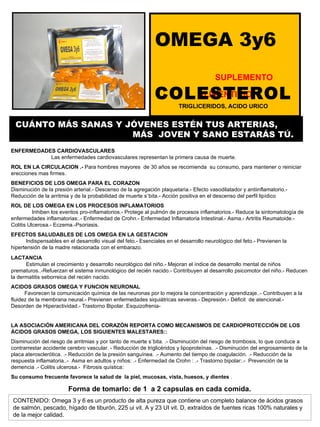 OMEGA 3y6  SUPLEMENTO ALIMENTICIO ENFERMEDADES CARDIOVASCULARES  Las enfermedades cardiovasculares representan la primera causa de muerte.  ROL EN LA CIRCULACION .-  Para hombres mayores  de 30 años se recomienda  su consumo, para mantener o reiniciar erecciones mas firmes. BENEFICIOS DE LOS OMEGA PARA EL CORAZON    Disminución de la presión arterial.- Descenso de la agregación plaquetaria.- Efecto vasodilatador y antiinflamatorio.- Reducción de la arritmia y de la probabilidad de muerte súbita.- Acción positiva en el descenso del perfil lipídico ROL DE LOS OMEGA EN LOS PROCESOS INFLAMATORIOS  Inhiben los eventos pro-inflamatorios.- Protege al pulmón de procesos inflamatorios.- Reduce la sintomatología de enfermedades inflamatorias:.- Enfermedad de Crohn.- Enfermedad Inflamatoria Intestinal.- Asma.- Artritis Reumatoide.- Colitis Ulcerosa.- Eczema.-Psoriasis. EFECTOS SALUDABLES DE LOS OMEGA EN LA GESTACION  Indispensables en el desarrollo visual del feto.- Esenciales en el desarrollo neurológico del feto.- Previenen la hipertensión de la madre relacionada con el embarazo. LACTANCIA   Estimulan el crecimiento y desarrollo neurológico del niño.- Mejoran el índice de desarrollo mental de niños prematuros..-Refuerzan el sistema inmunológico del recién nacido.- Contribuyen al desarrollo psicomotor del niño.- Reducen la dermatitis seborreica del recién nacido. ACIDOS GRASOS OMEGA Y FUNCION NEURONAL  Favorecen la comunicación química de las neuronas por lo mejora la concentración y aprendizaje..- Contribuyen a la fluidez de la membrana neural.- Previenen enfermedades siquiátricas severas.- Depresión.- Déficit  de atencional.- Desorden de Hiperactividad.- Trastorno Bipolar. Esquizofrenia- LA ASOCIACIÓN AMERICANA DEL CORAZÓN REPORTA COMO MECANISMOS DE CARDIOPROTECCIÓN DE LOS ÁCIDOS GRASOS OMEGA, LOS SIGUIENTES MALESTARES:: Disminución del riesgo de arritmias y por tanto de muerte súbita. .- Disminución del riesgo de trombosis, lo que conduce a contrarrestar accidente cerebro vascular. - Reducción de triglicéridos y lipoproteínas. .- Disminución del engrosamiento de la placa aterosclerótica. .- Reducción de la presión sanguínea. .- Aumento del tiempo de coagulación. .- Reducción de la respuesta inflamatoria..-  Asma en adultos y niños: .- Enfermedad de Crohn : .- Trastorno bipolar:.-  Prevención de la demencia .- Colitis ulcerosa.-  Fibrosis quística: Su consumo frecuente favorece la salud de  la piel, mucosas, vista, huesos, y dientes  . Forma de tomarlo: de 1  a 2 capsulas en cada comida. CUÁNTO MÁS SANAS Y JÓVENES ESTÉN TUS ARTERIAS,  MÁS  JOVEN Y SANO ESTARÁS TÚ. CONTENIDO: Omega 3 y 6 es un producto de alta pureza que contiene un completo balance de ácidos grasos de salmón, pescado, hígado de tiburón, 225 ui vit. A y 23 UI vit. D, extraídos de fuentes ricas 100% naturales y de la mejor calidad. COLESTEROL   TRIGLICERIDOS, ACIDO URICO 